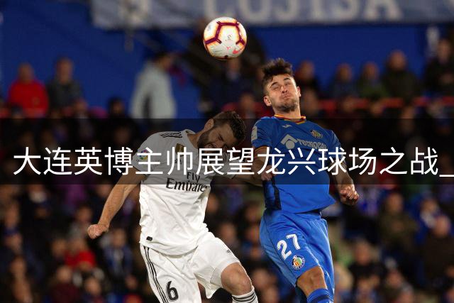 大连英博主帅展望龙兴球场之战 坦言体能挑战但信心十足